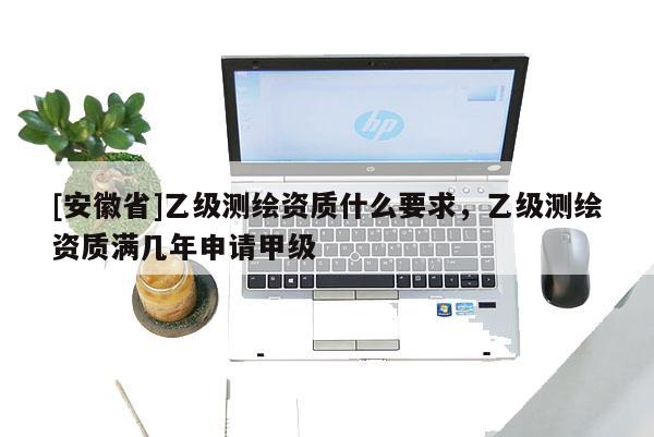[安徽省]乙级测绘资质什么要求，乙级测绘资质满几年申请甲级
