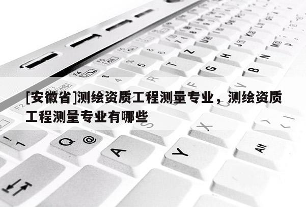 [安徽省]测绘资质工程测量专业，测绘资质工程测量专业有哪些