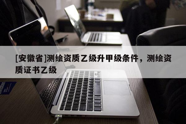 [安徽省]测绘资质乙级升甲级条件，测绘资质证书乙级