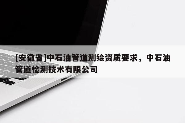 [安徽省]中石油管道测绘资质要求，中石油管道检测技术有限公司