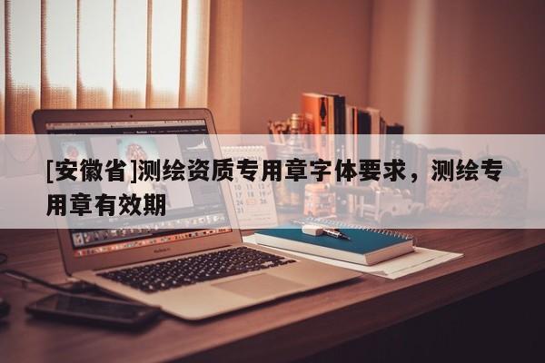 [安徽省]测绘资质专用章字体要求，测绘专用章有效期