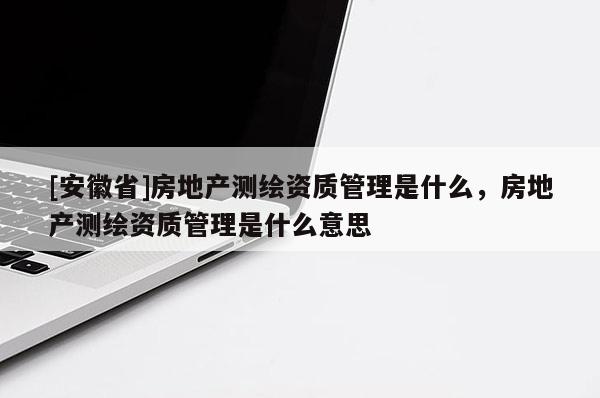 [安徽省]房地产测绘资质管理是什么，房地产测绘资质管理是什么意思