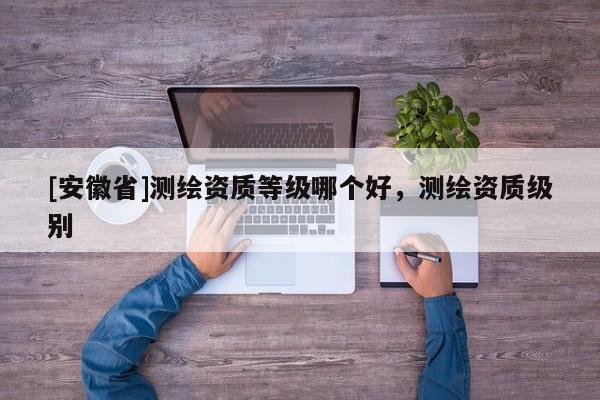 [安徽省]测绘资质等级哪个好，测绘资质级别