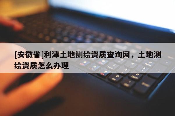 [安徽省]利津土地测绘资质查询网，土地测绘资质怎么办理