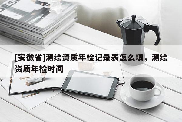[安徽省]测绘资质年检记录表怎么填，测绘资质年检时间