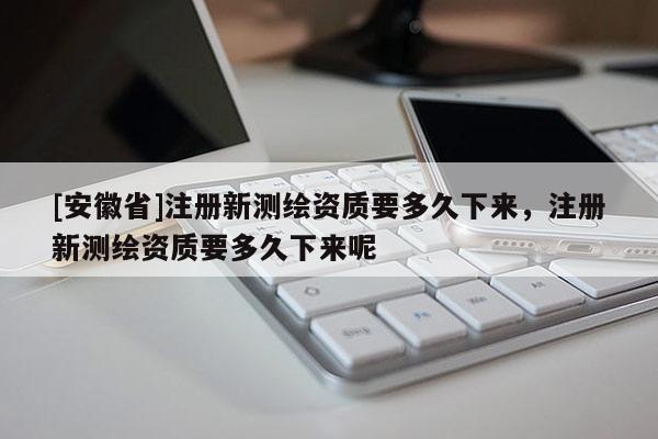[安徽省]注册新测绘资质要多久下来，注册新测绘资质要多久下来呢