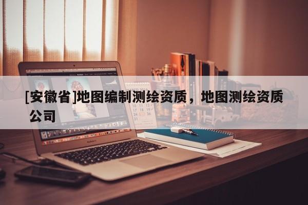 [安徽省]地图编制测绘资质，地图测绘资质 公司