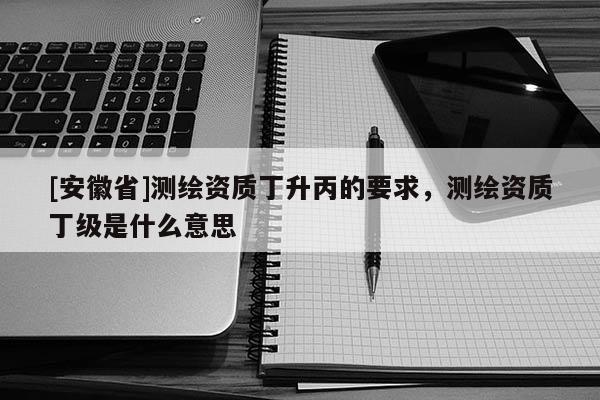 [安徽省]测绘资质丁升丙的要求，测绘资质丁级是什么意思