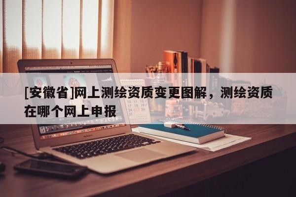 [安徽省]网上测绘资质变更图解，测绘资质在哪个网上申报