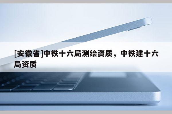 [安徽省]中铁十六局测绘资质，中铁建十六局资质