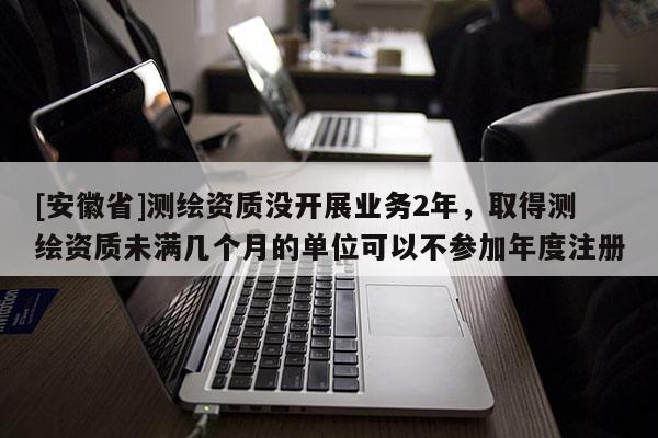[安徽省]测绘资质没开展业务2年，取得测绘资质未满几个月的单位可以不参加年度注册