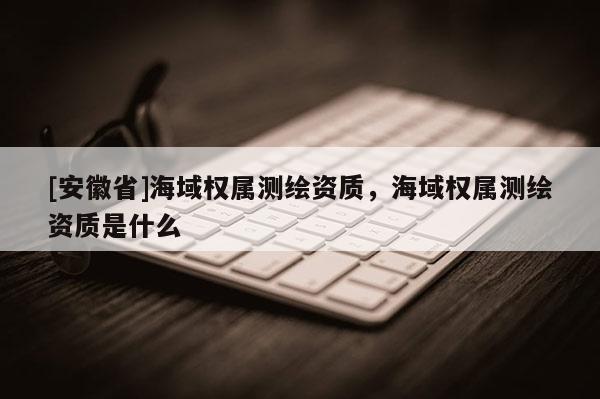 [安徽省]海域权属测绘资质，海域权属测绘资质是什么