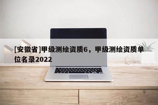 [安徽省]甲级测绘资质6，甲级测绘资质单位名录2022