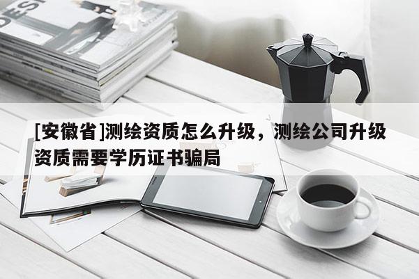 [安徽省]测绘资质怎么升级，测绘公司升级资质需要学历证书骗局