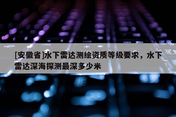 [安徽省]水下雷达测绘资质等级要求，水下雷达深海探测最深多少米