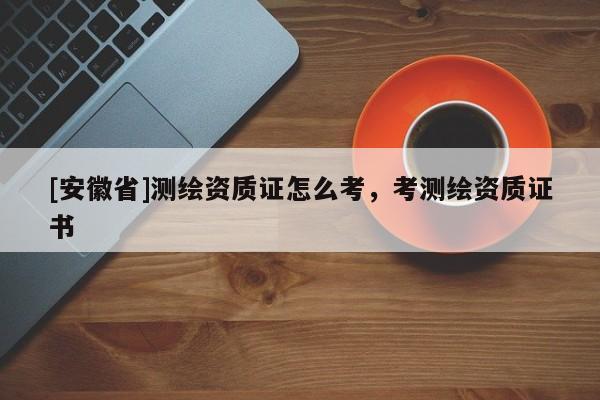 [安徽省]测绘资质证怎么考，考测绘资质证书