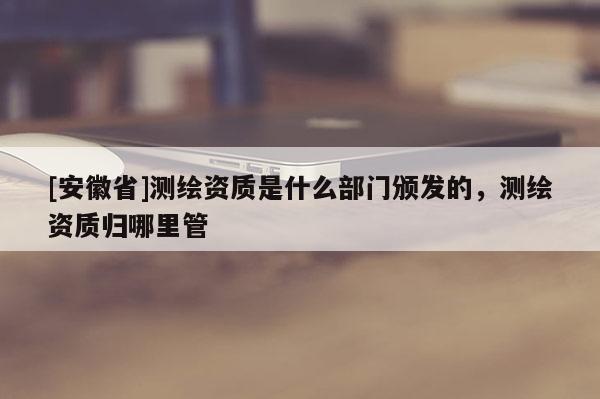 [安徽省]测绘资质是什么部门颁发的，测绘资质归哪里管