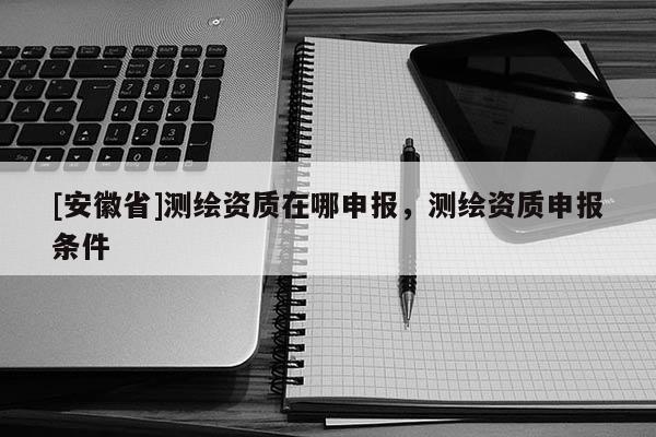 [安徽省]测绘资质在哪申报，测绘资质申报条件