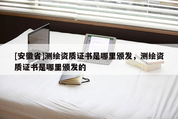 [安徽省]测绘资质证书是哪里颁发，测绘资质证书是哪里颁发的