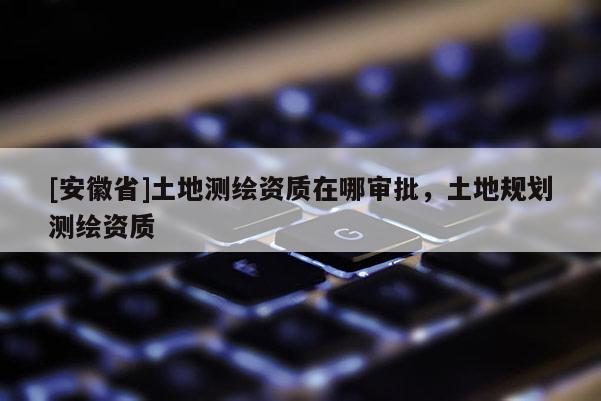[安徽省]土地测绘资质在哪审批，土地规划测绘资质