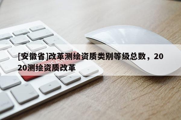 [安徽省]改革测绘资质类别等级总数，2020测绘资质改革