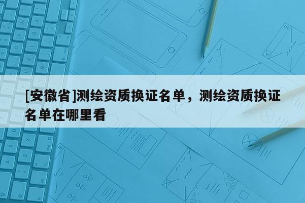 [安徽省]测绘资质换证名单，测绘资质换证名单在哪里看