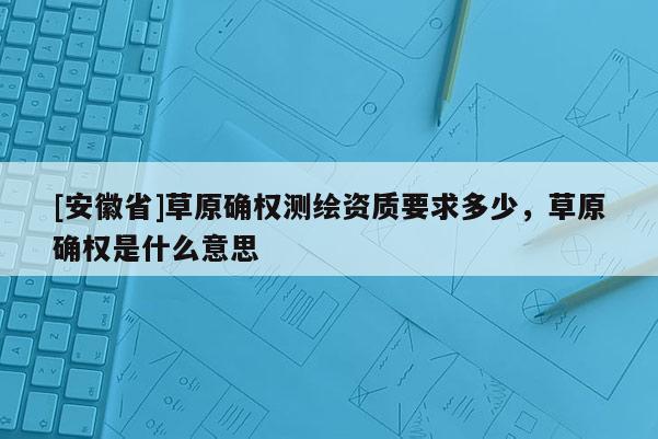 [安徽省]草原确权测绘资质要求多少，草原确权是什么意思