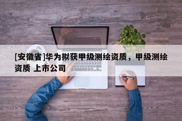 [安徽省]华为拟获甲级测绘资质，甲级测绘资质 上市公司