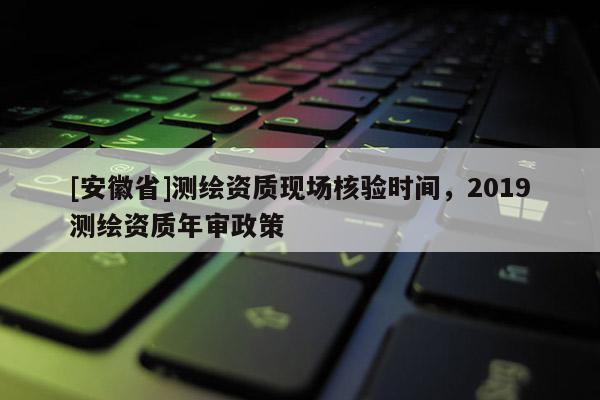 [安徽省]测绘资质现场核验时间，2019测绘资质年审政策
