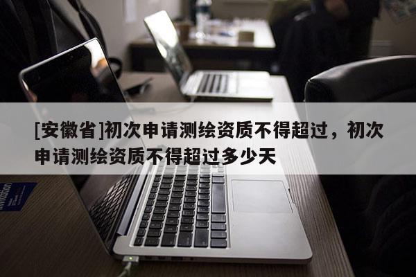 [安徽省]初次申请测绘资质不得超过，初次申请测绘资质不得超过多少天