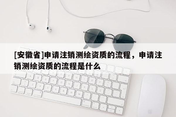 [安徽省]申请注销测绘资质的流程，申请注销测绘资质的流程是什么