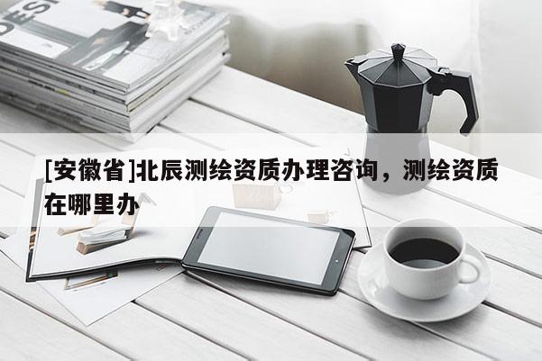 [安徽省]北辰测绘资质办理咨询，测绘资质在哪里办