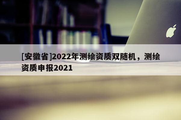 [安徽省]2022年测绘资质双随机，测绘资质申报2021