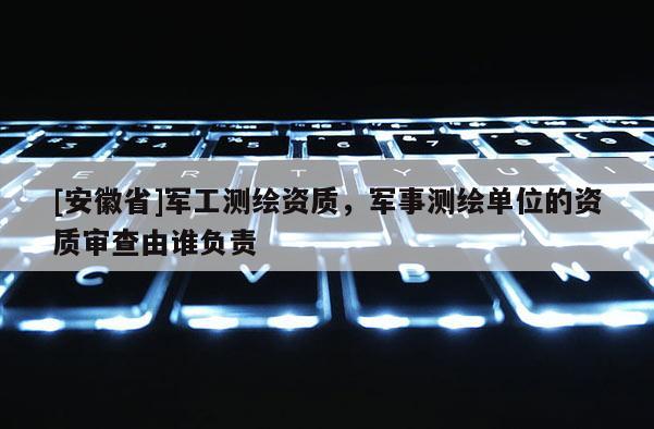 [安徽省]军工测绘资质，军事测绘单位的资质审查由谁负责