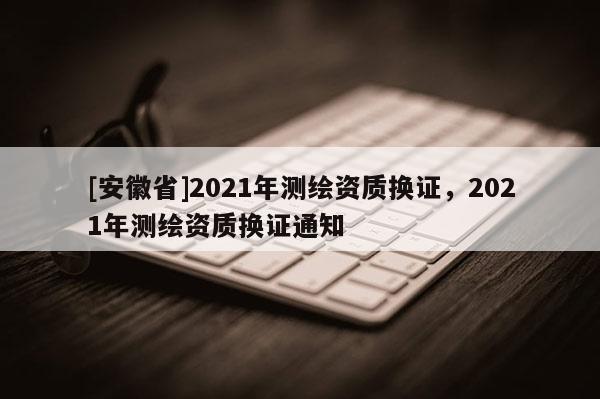 [安徽省]2021年测绘资质换证，2021年测绘资质换证通知
