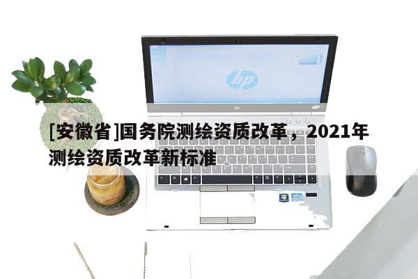 [安徽省]国务院测绘资质改革，2021年测绘资质改革新标准
