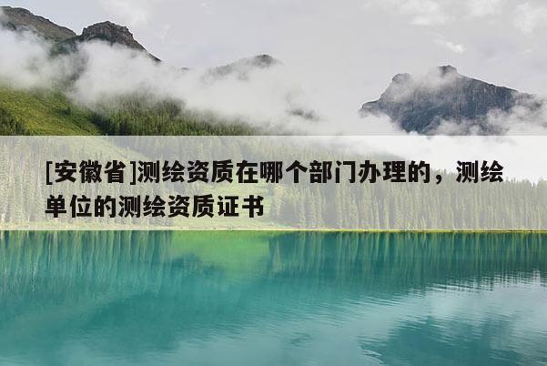 [安徽省]测绘资质在哪个部门办理的，测绘单位的测绘资质证书