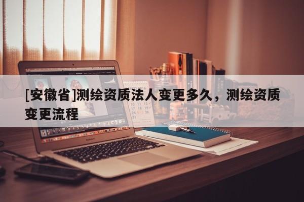[安徽省]测绘资质法人变更多久，测绘资质变更流程