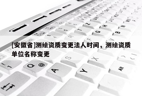 [安徽省]测绘资质变更法人时间，测绘资质单位名称变更