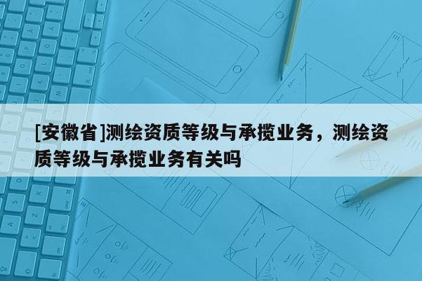 [安徽省]测绘资质等级与承揽业务，测绘资质等级与承揽业务有关吗
