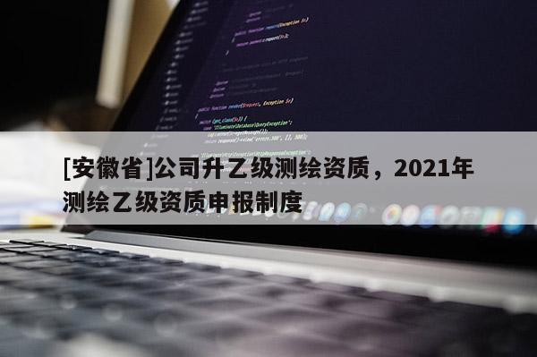 [安徽省]公司升乙级测绘资质，2021年测绘乙级资质申报制度
