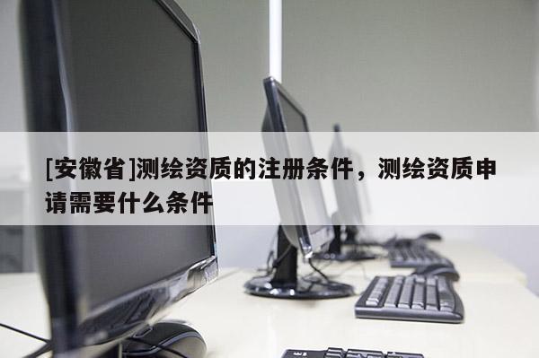 [安徽省]测绘资质的注册条件，测绘资质申请需要什么条件