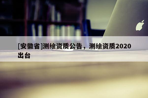 [安徽省]测绘资质公告，测绘资质2020出台