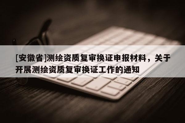 [安徽省]测绘资质复审换证申报材料，关于开展测绘资质复审换证工作的通知