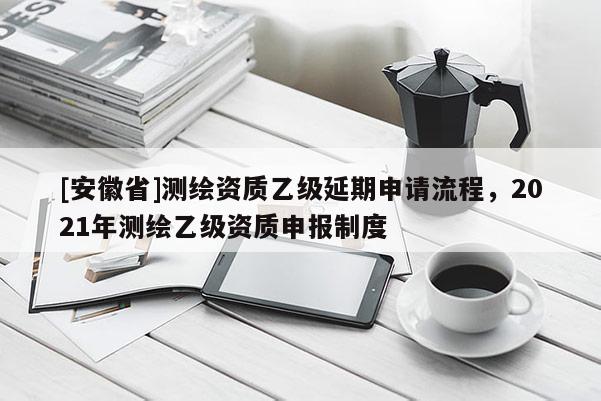 [安徽省]测绘资质乙级延期申请流程，2021年测绘乙级资质申报制度