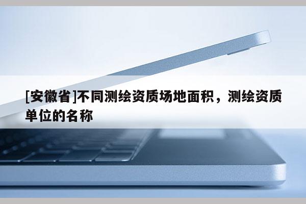 [安徽省]不同测绘资质场地面积，测绘资质单位的名称