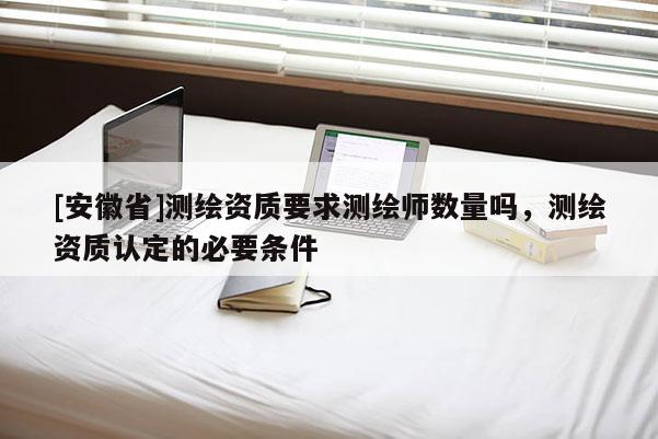 [安徽省]测绘资质要求测绘师数量吗，测绘资质认定的必要条件