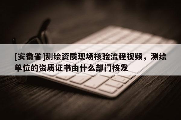 [安徽省]测绘资质现场核验流程视频，测绘单位的资质证书由什么部门核发