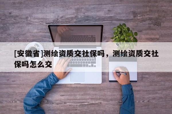 [安徽省]测绘资质交社保吗，测绘资质交社保吗怎么交