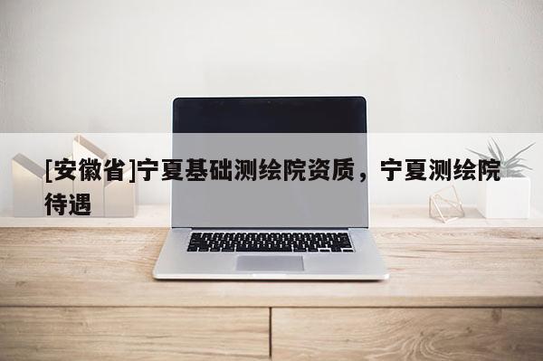 [安徽省]宁夏基础测绘院资质，宁夏测绘院待遇
